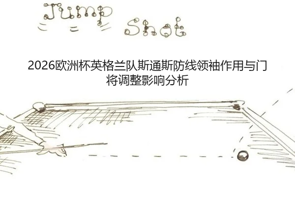 2026欧洲杯英格兰队斯通斯防线领袖作用与门将调整影响分析